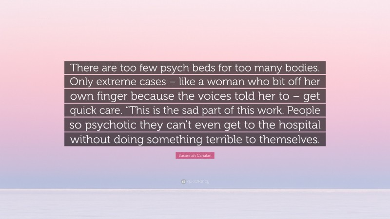 Susannah Cahalan Quote: “There are too few psych beds for too many bodies. Only extreme cases – like a woman who bit off her own finger because the voices told her to – get quick care. “This is the sad part of this work. People so psychotic they can’t even get to the hospital without doing something terrible to themselves.”