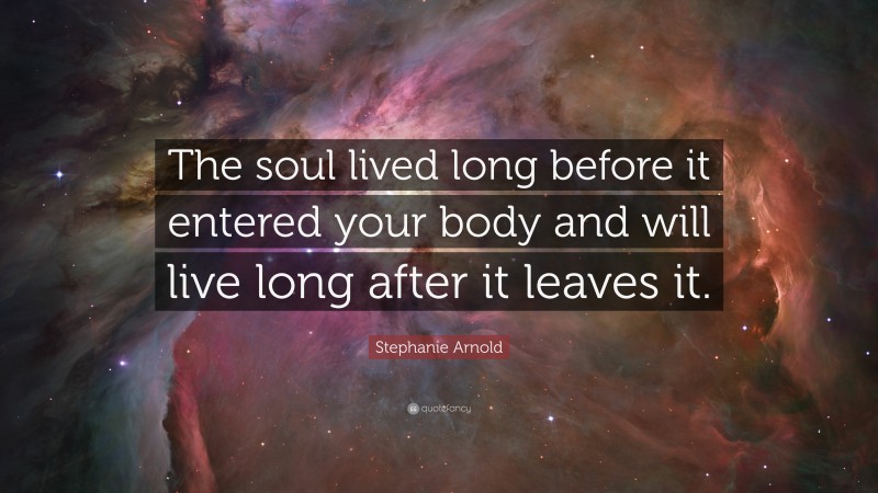 Stephanie Arnold Quote: “The soul lived long before it entered your body and will live long after it leaves it.”