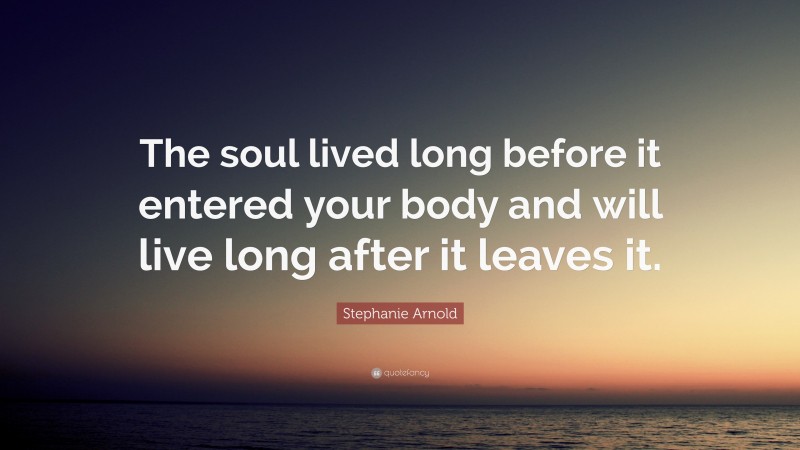 Stephanie Arnold Quote: “The soul lived long before it entered your body and will live long after it leaves it.”