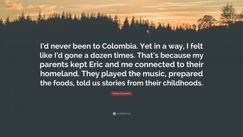 Diane Guerrero Quote: “I’d never been to Colombia. Yet in a way, I felt like I’d gone a dozen times. That’s because my parents kept Eric and me connected to their homeland. They played the music, prepared the foods, told us stories from their childhoods.”