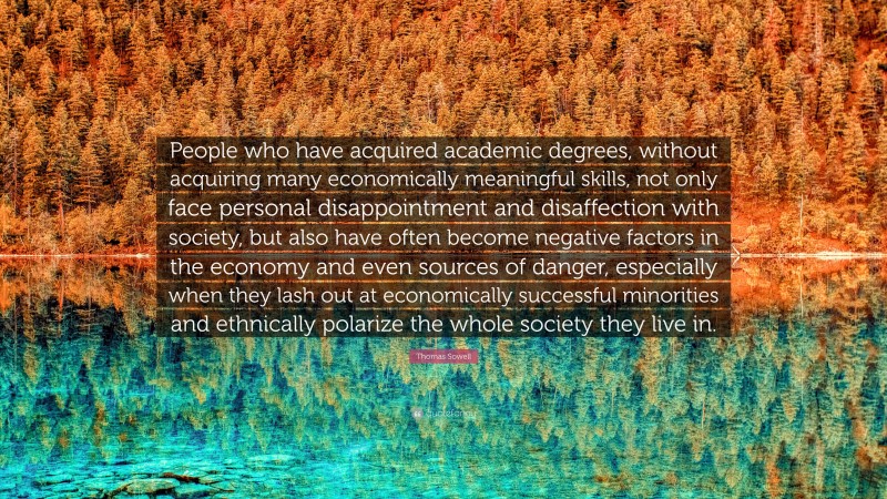 Thomas Sowell Quote: “People who have acquired academic degrees, without acquiring many economically meaningful skills, not only face personal disappointment and disaffection with society, but also have often become negative factors in the economy and even sources of danger, especially when they lash out at economically successful minorities and ethnically polarize the whole society they live in.”
