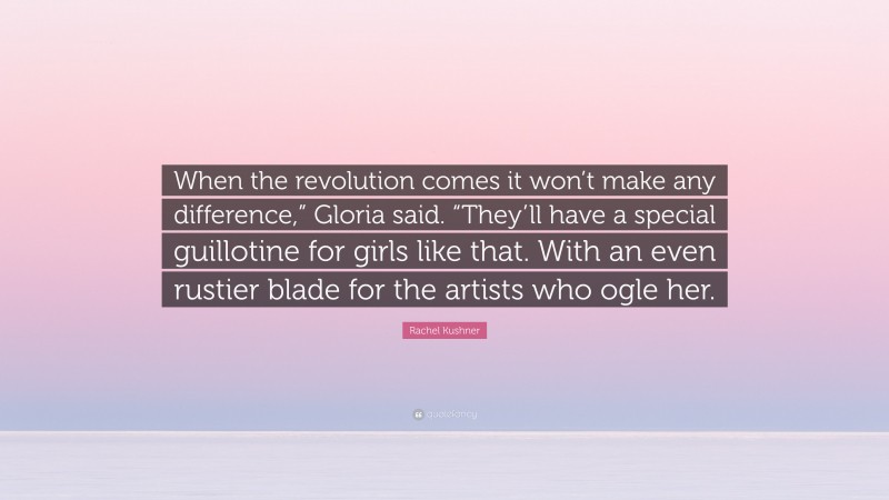 Rachel Kushner Quote: “When the revolution comes it won’t make any difference,” Gloria said. “They’ll have a special guillotine for girls like that. With an even rustier blade for the artists who ogle her.”