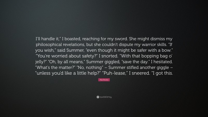 Max Brooks Quote: “I’ll handle it,” I boasted, reaching for my sword. She might dismiss my philosophical revelations, but she couldn’t dispute my warrior skills. “If you wish,” said Summer, “even though it might be safer with a bow.” “You’re worried about safety?” I snorted. “With that bopping bag o’ jelly?” “Oh, by all means,” Summer giggled, “save the day.” I hesitated. “What’s the matter?” “No, nothing” – Summer stifled another giggle – “unless you’d like a little help?” “Puh-lease,” I sneered. “I got this.”