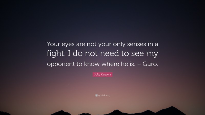 Julie Kagawa Quote: “Your eyes are not your only senses in a fight. I do not need to see my opponent to know where he is. – Guro.”