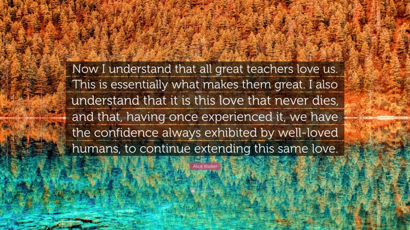 Alice Walker Quote: “Now I understand that all great teachers love us. This is essentially what makes them great. I also understand that it is this love that never dies, and that, having once experienced it, we have the confidence always exhibited by well-loved humans, to continue extending this same love.”