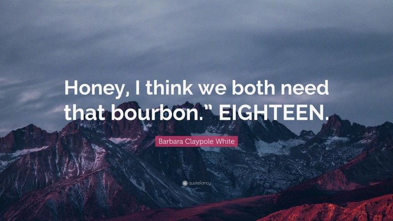 Barbara Claypole White Quote: “Honey, I think we both need that bourbon.” EIGHTEEN.”