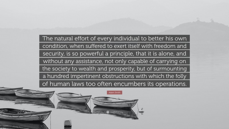 Adam Smith Quote: “The natural effort of every individual to better his own condition, when suffered to exert itself with freedom and security, is so powerful a principle, that it is alone, and without any assistance, not only capable of carrying on the society to wealth and prosperity, but of surmounting a hundred impertinent obstructions with which the folly of human laws too often encumbers its operations.”