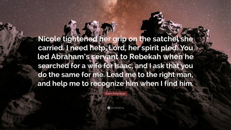 Karen Witemeyer Quote: “Nicole tightened her grip on the satchel she carried. I need help, Lord, her spirit pled. You led Abraham’s servant to Rebekah when he searched for a wife for Isaac, and I ask that you do the same for me. Lead me to the right man, and help me to recognize him when I find him.”