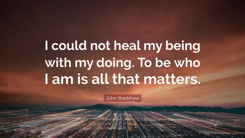 John Bradshaw Quote: “I could not heal my being with my doing. To be who I am is all that matters.”