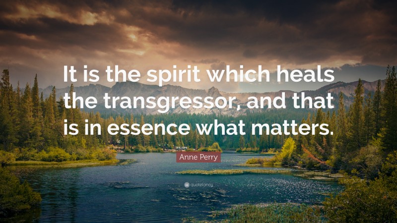 Anne Perry Quote: “It is the spirit which heals the transgressor, and that is in essence what matters.”