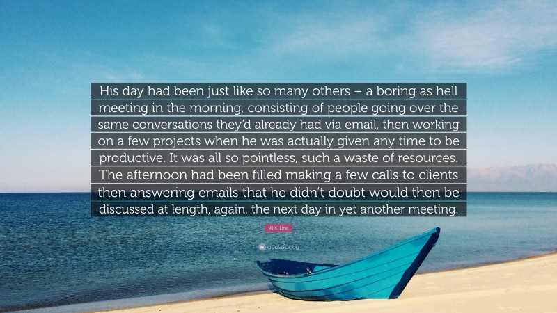 Al K. Line Quote: “His day had been just like so many others – a boring as hell meeting in the morning, consisting of people going over the same conversations they’d already had via email, then working on a few projects when he was actually given any time to be productive. It was all so pointless, such a waste of resources. The afternoon had been filled making a few calls to clients then answering emails that he didn’t doubt would then be discussed at length, again, the next day in yet another meeting.”