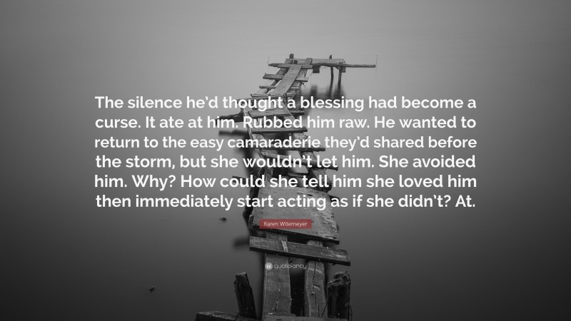 Karen Witemeyer Quote: “The silence he’d thought a blessing had become a curse. It ate at him. Rubbed him raw. He wanted to return to the easy camaraderie they’d shared before the storm, but she wouldn’t let him. She avoided him. Why? How could she tell him she loved him then immediately start acting as if she didn’t? At.”