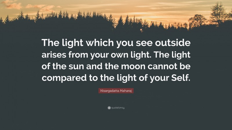 Nisargadatta Maharaj Quote: “The light which you see outside arises from your own light. The light of the sun and the moon cannot be compared to the light of your Self.”