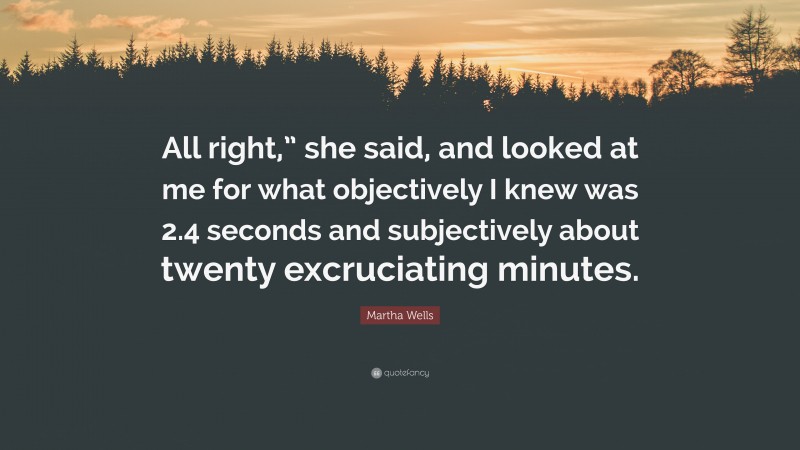 Martha Wells Quote: “All right,” she said, and looked at me for what objectively I knew was 2.4 seconds and subjectively about twenty excruciating minutes.”