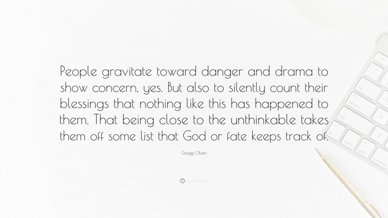 Gregg Olsen Quote: “People gravitate toward danger and drama to show concern, yes. But also to silently count their blessings that nothing like this has happened to them. That being close to the unthinkable takes them off some list that God or fate keeps track of.”