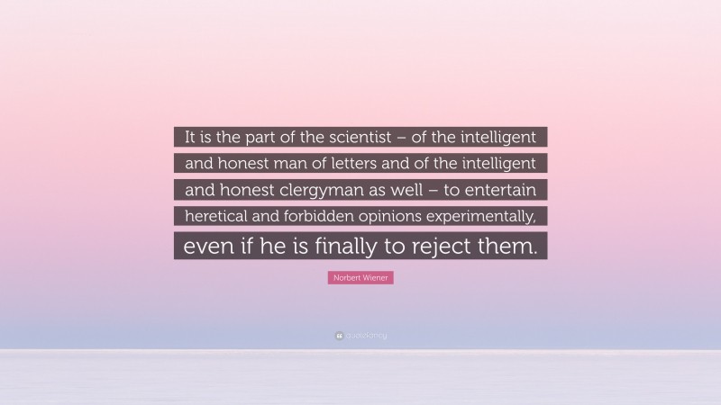 Norbert Wiener Quote: “It is the part of the scientist – of the intelligent and honest man of letters and of the intelligent and honest clergyman as well – to entertain heretical and forbidden opinions experimentally, even if he is finally to reject them.”