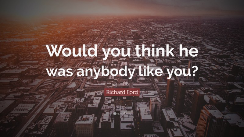 Richard Ford Quote: “Would you think he was anybody like you?”