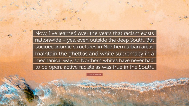 John M. Perkins Quote: “Now, I’ve learned over the years that racism exists nationwide – yes, even outside the deep South. But socioeconomic structures in Northern urban areas maintain the ghettos and white supremacy in a mechanical way, so Northern whites have never had to be open, active racists as was true in the South.”