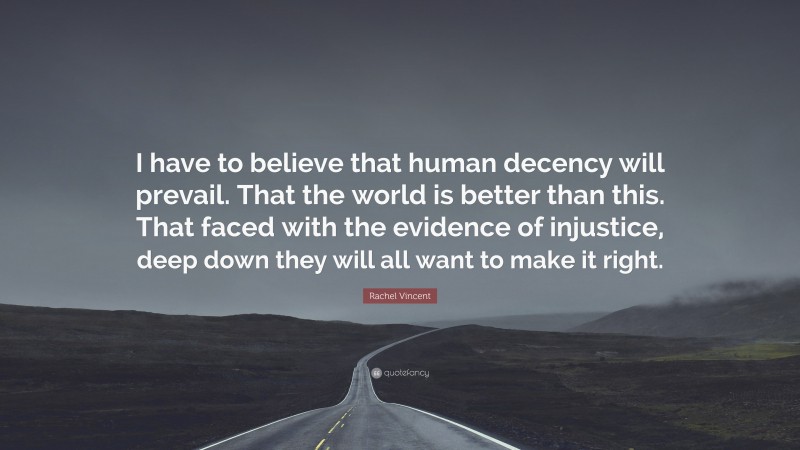 Rachel Vincent Quote: “I have to believe that human decency will prevail. That the world is better than this. That faced with the evidence of injustice, deep down they will all want to make it right.”