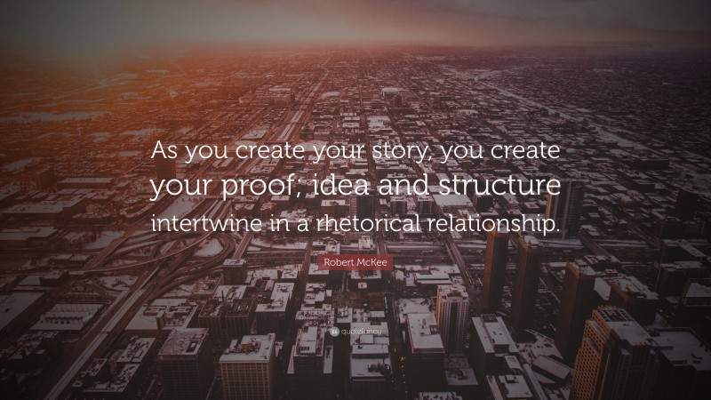 Robert McKee Quote: “As you create your story, you create your proof; idea and structure intertwine in a rhetorical relationship.”