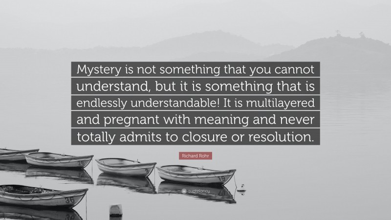 Richard Rohr Quote: “Mystery is not something that you cannot understand, but it is something that is endlessly understandable! It is multilayered and pregnant with meaning and never totally admits to closure or resolution.”