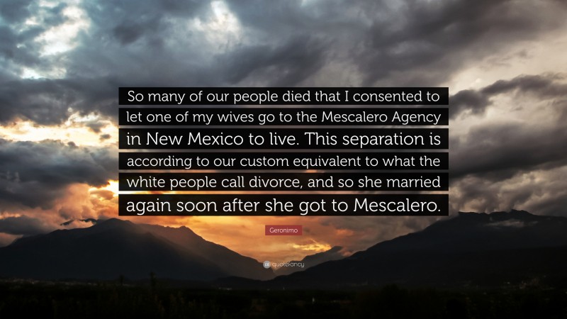 Geronimo Quote: “So many of our people died that I consented to let one of my wives go to the Mescalero Agency in New Mexico to live. This separation is according to our custom equivalent to what the white people call divorce, and so she married again soon after she got to Mescalero.”