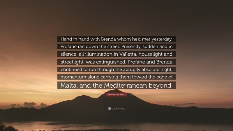 Thomas Pynchon Quote: “Hand in hand with Brenda whom he’d met yesterday, Profane ran down the street. Presently, sudden and in silence, all illumination in Valletta, houselight and streetlight, was extinguished. Profane and Brenda continued to run through the abruptly absolute night, momentum alone carrying them toward the edge of Malta, and the Mediterranean beyond.”