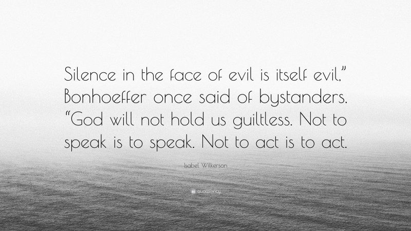 Isabel Wilkerson Quote: “Silence in the face of evil is itself evil,” Bonhoeffer once said of bystanders. “God will not hold us guiltless. Not to speak is to speak. Not to act is to act.”