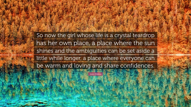 Joan Didion Quote: “So now the girl whose life is a crystal teardrop has her own place, a place where the sun shines and the ambiguities can be set aside a little while longer, a place where everyone can be warm and loving and share confidences.”