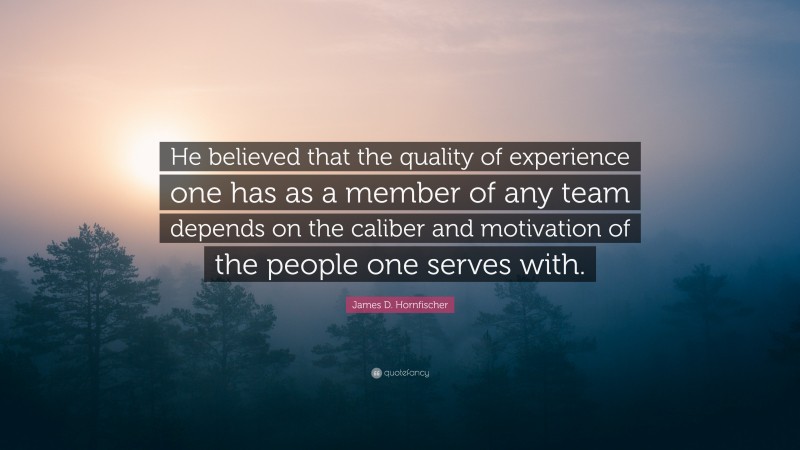 James D. Hornfischer Quote: “He believed that the quality of experience one has as a member of any team depends on the caliber and motivation of the people one serves with.”