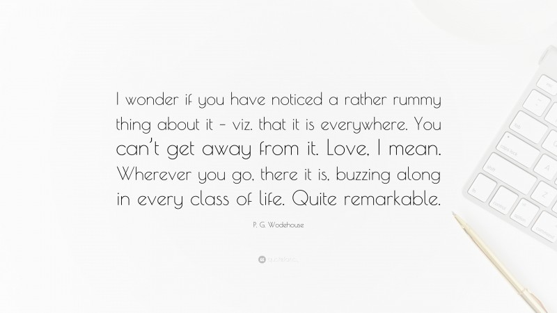 P. G. Wodehouse Quote: “I wonder if you have noticed a rather rummy thing about it – viz. that it is everywhere. You can’t get away from it. Love, I mean. Wherever you go, there it is, buzzing along in every class of life. Quite remarkable.”