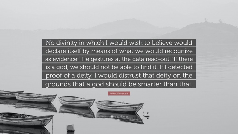 Robert Macfarlane Quote: “No divinity in which I would wish to believe would declare itself by means of what we would recognize as evidence.’ He gestures at the data read-out. ‘If there is a god, we should not be able to find it. If I detected proof of a deity, I would distrust that deity on the grounds that a god should be smarter than that.”