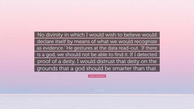 Robert Macfarlane Quote: “No divinity in which I would wish to believe would declare itself by means of what we would recognize as evidence.’ He gestures at the data read-out. ‘If there is a god, we should not be able to find it. If I detected proof of a deity, I would distrust that deity on the grounds that a god should be smarter than that.”