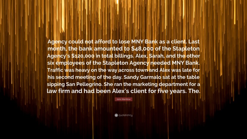 John Warrillow Quote: “Agency could not afford to lose MNY Bank as a client. Last month, the bank amounted to $48,000 of the Stapleton Agency’s $120,000 in total billings. Alex, Sarah, and the other six employees of the Stapleton Agency needed MNY Bank. Traffic was heavy on the way across town and Alex was late for his second meeting of the day. Sandy Garmalo sat at the table sipping San Pellegrino. She ran the marketing department for a law firm and had been Alex’s client for five years. The.”