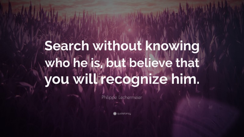 Philippe Lechermeier Quote: “Search without knowing who he is, but believe that you will recognize him.”