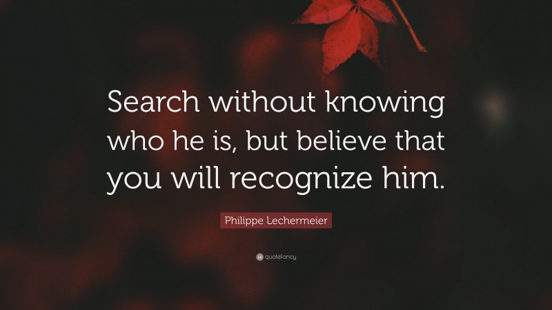 Philippe Lechermeier Quote: “Search without knowing who he is, but believe that you will recognize him.”