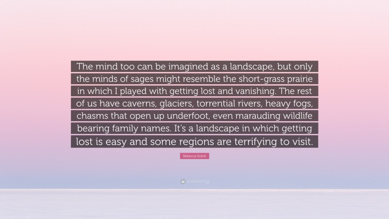 Rebecca Solnit Quote: “The mind too can be imagined as a landscape, but only the minds of sages might resemble the short-grass prairie in which I played with getting lost and vanishing. The rest of us have caverns, glaciers, torrential rivers, heavy fogs, chasms that open up underfoot, even marauding wildlife bearing family names. It’s a landscape in which getting lost is easy and some regions are terrifying to visit.”