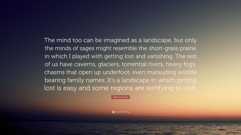 Rebecca Solnit Quote: “The mind too can be imagined as a landscape, but only the minds of sages might resemble the short-grass prairie in which I played with getting lost and vanishing. The rest of us have caverns, glaciers, torrential rivers, heavy fogs, chasms that open up underfoot, even marauding wildlife bearing family names. It’s a landscape in which getting lost is easy and some regions are terrifying to visit.”