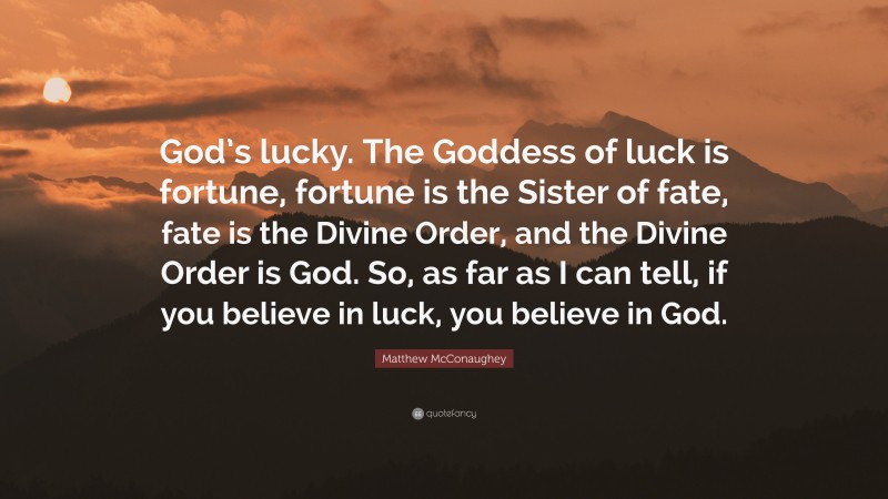 Matthew McConaughey Quote: “God’s lucky. The Goddess of luck is fortune, fortune is the Sister of fate, fate is the Divine Order, and the Divine Order is God. So, as far as I can tell, if you believe in luck, you believe in God.”