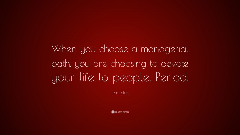 Tom Peters Quote: “When you choose a managerial path, you are choosing to devote your life to people. Period.”