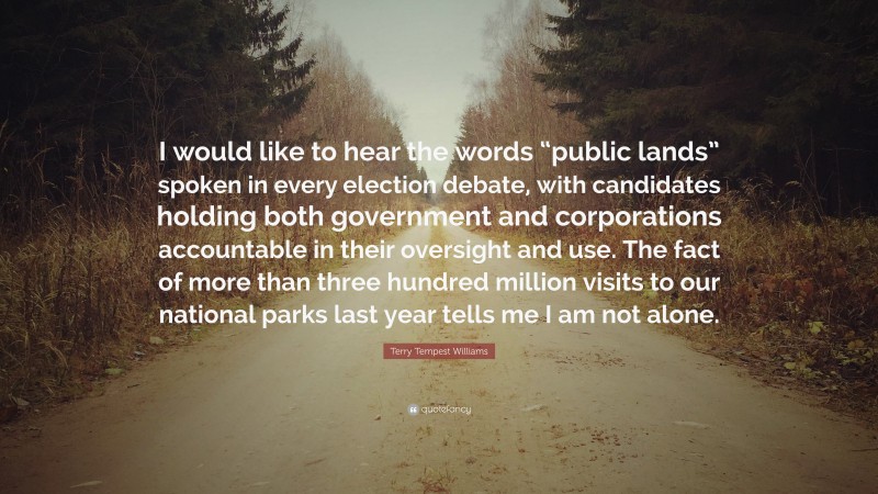 Terry Tempest Williams Quote: “I would like to hear the words “public lands” spoken in every election debate, with candidates holding both government and corporations accountable in their oversight and use. The fact of more than three hundred million visits to our national parks last year tells me I am not alone.”