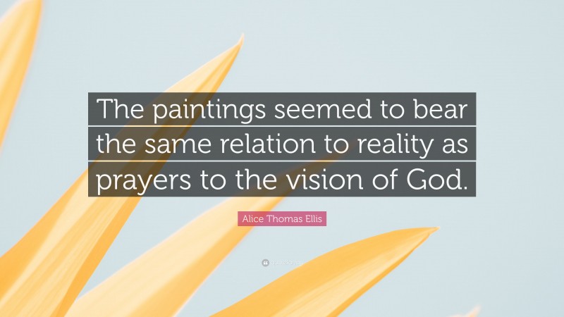 Alice Thomas Ellis Quote: “The paintings seemed to bear the same relation to reality as prayers to the vision of God.”