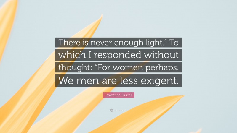 Lawrence Durrell Quote: “There is never enough light.” To which I responded without thought: “For women perhaps. We men are less exigent.”