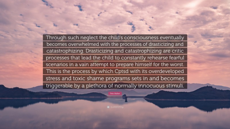 Pete Walker Quote: “Through such neglect the child’s consciousness eventually becomes overwhelmed with the processes of drasticizing and catastrophizing. Drasticizing and catastrophizing are critic processes that lead the child to constantly rehearse fearful scenarios in a vain attempt to prepare himself for the worst. This is the process by which Cptsd with its overdeveloped stress and toxic shame programs sets in and becomes triggerable by a plethora of normally innocuous stimuli.”
