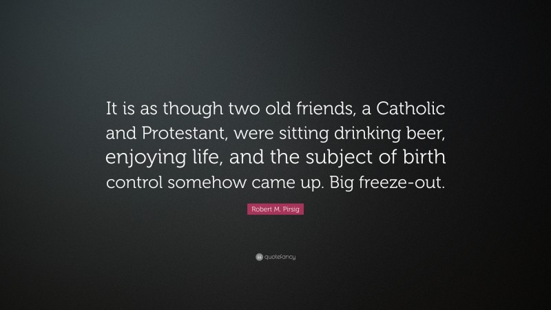 Robert M. Pirsig Quote: “It is as though two old friends, a Catholic and Protestant, were sitting drinking beer, enjoying life, and the subject of birth control somehow came up. Big freeze-out.”