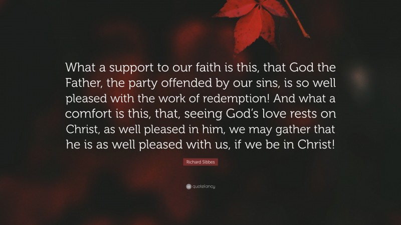 Richard Sibbes Quote: “What a support to our faith is this, that God the Father, the party offended by our sins, is so well pleased with the work of redemption! And what a comfort is this, that, seeing God’s love rests on Christ, as well pleased in him, we may gather that he is as well pleased with us, if we be in Christ!”