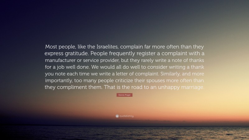 Dennis Prager Quote: “Most people, like the Israelites, complain far more often than they express gratitude. People frequently register a complaint with a manufacturer or service provider, but they rarely write a note of thanks for a job well done. We would all do well to consider writing a thank you note each time we write a letter of complaint. Similarly, and more importantly, too many people criticize their spouses more often than they compliment them. That is the road to an unhappy marriage.”
