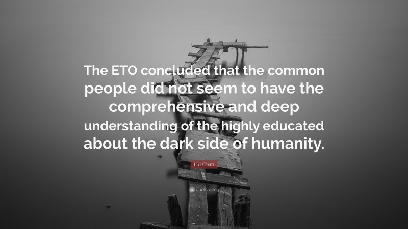 Liu Cixin Quote: “The ETO concluded that the common people did not seem to have the comprehensive and deep understanding of the highly educated about the dark side of humanity.”