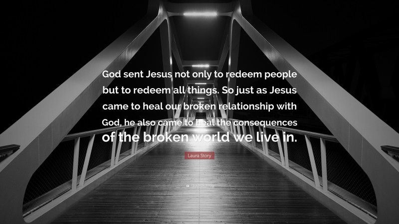 Laura Story Quote: “God sent Jesus not only to redeem people but to redeem all things. So just as Jesus came to heal our broken relationship with God, he also came to heal the consequences of the broken world we live in.”