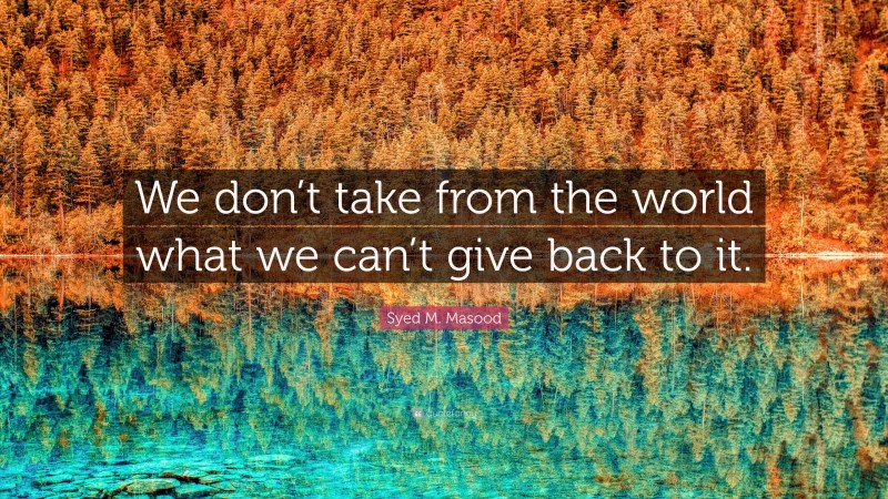 Syed M. Masood Quote: “We don’t take from the world what we can’t give back to it.”